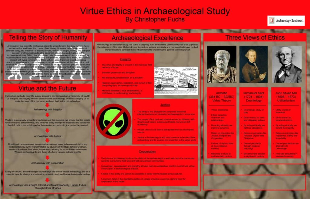 “Virtue Ethics in Archaeological Study.” By Christopher Fuchs. Download the PDF <a href="https://www.archaeologysouthwest.org/wp-content/uploads/Fuchs_SAA_Poster_Virtuous_Archaeology.pdf">here.</a>